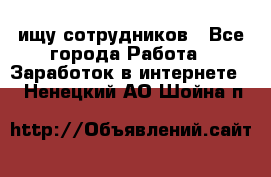 ищу сотрудников - Все города Работа » Заработок в интернете   . Ненецкий АО,Шойна п.